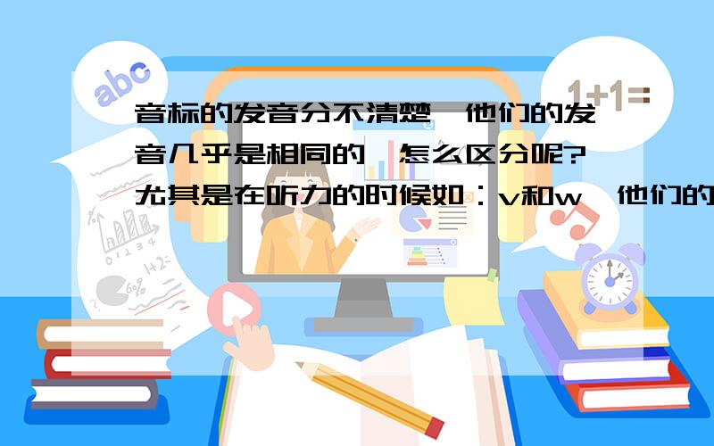 音标的发音分不清楚,他们的发音几乎是相同的,怎么区分呢?尤其是在听力的时候如：v和w,他们的读法根本就一样,vet 和wet,这两个词在听听力的时候,除了理解整个句子的意思,就光靠听能听出