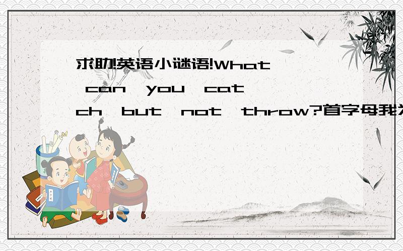 求助!英语小谜语!What  can  you  catch  but  not  throw?首字母我为a