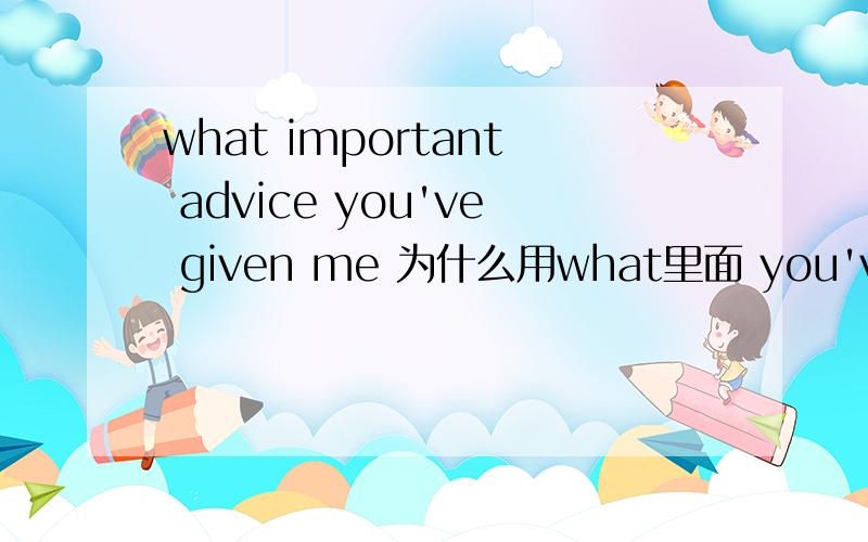 what important advice you've given me 为什么用what里面 you've given me 是从句还是什么的what how的区别我已经知道了