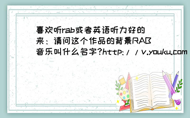 喜欢听rab或者英语听力好的来：请问这个作品的背景RAB音乐叫什么名字?http://v.youku.com/v_show/id_XMTE0NTcyNDIw.html我反复听好多次了……还是没能把关键的听清楚……听过的能帮忙告知名字麽?不知