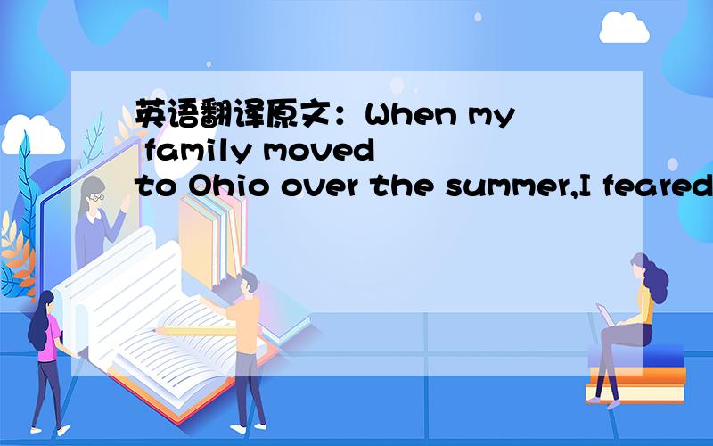 英语翻译原文：When my family moved to Ohio over the summer,I feared attending another new school and knowing no one because I was able to expect what was coming.I had bright red hair and enormous glasses.In addition,I was overweight and not ve