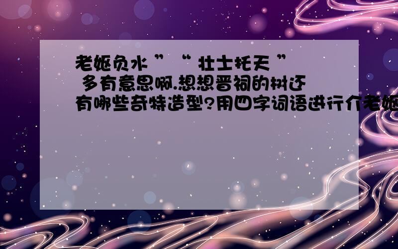 老妪负水 ”“ 壮士托天 ” 多有意思啊.想想晋祠的树还有哪些奇特造型?用四字词语进行介老妪负水”“壮士托天”多有意思啊.想想晋祠的树还有哪些奇特造型?用四字词语进行介绍.（至少