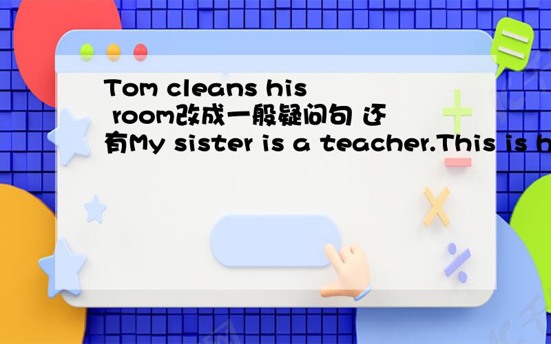 Tom cleans his room改成一般疑问句 还有My sister is a teacher.This is her umbrella.Sally is doing her homework.These are their tickets.Miss green comes from the U.S.A.That is our classroom.都改成一般疑问句哦!