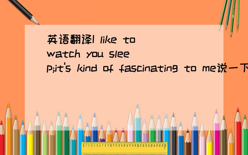 英语翻译I like to watch you sleep;it's kind of fascinating to me说一下意思就行.小弟感激不尽.