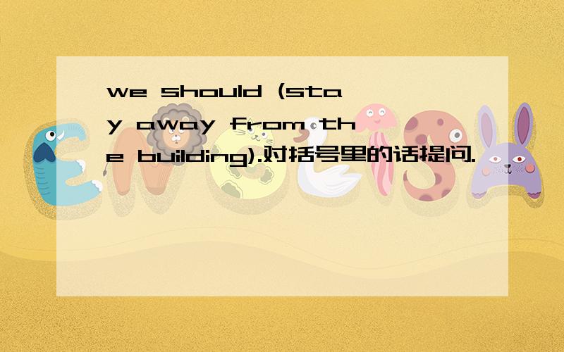 we should (stay away from the building).对括号里的话提问.