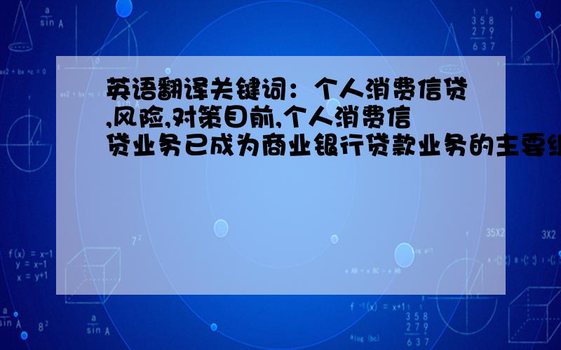 英语翻译关键词：个人消费信贷,风险,对策目前,个人消费信贷业务已成为商业银行贷款业务的主要组成部分.然而,由于我国个人消费信贷业务发展时间短、速度快,这一特点使其存在很大的风