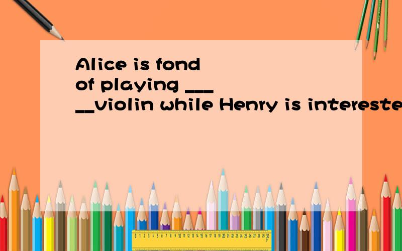 Alice is fond of playing _____violin while Henry is interested in linstening to _______music .A a ;the  B a ;/  C the ; / D the ;the告诉我理由，特别是第二个空 ，这里不应该是特指吗