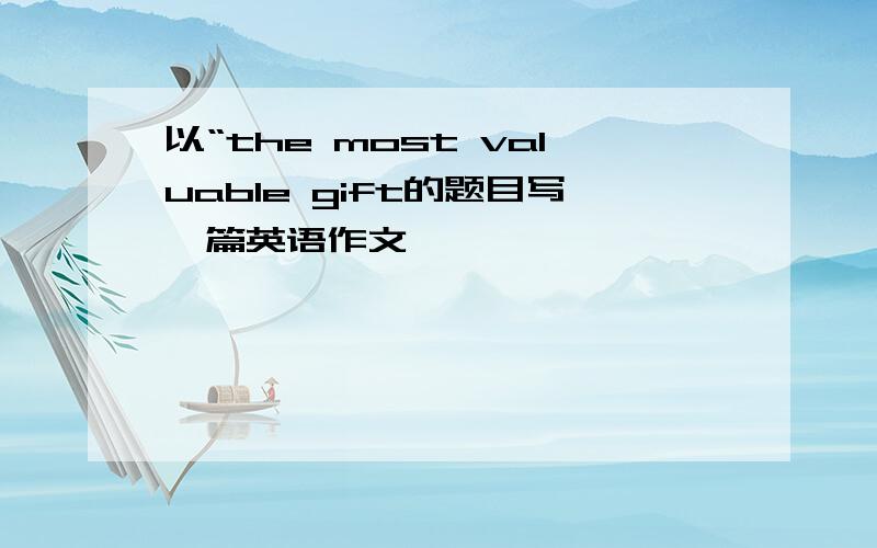 以“the most valuable gift的题目写一篇英语作文