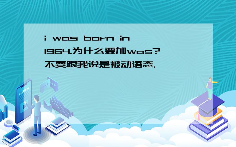 i was born in 1964.为什么要加was?不要跟我说是被动语态.