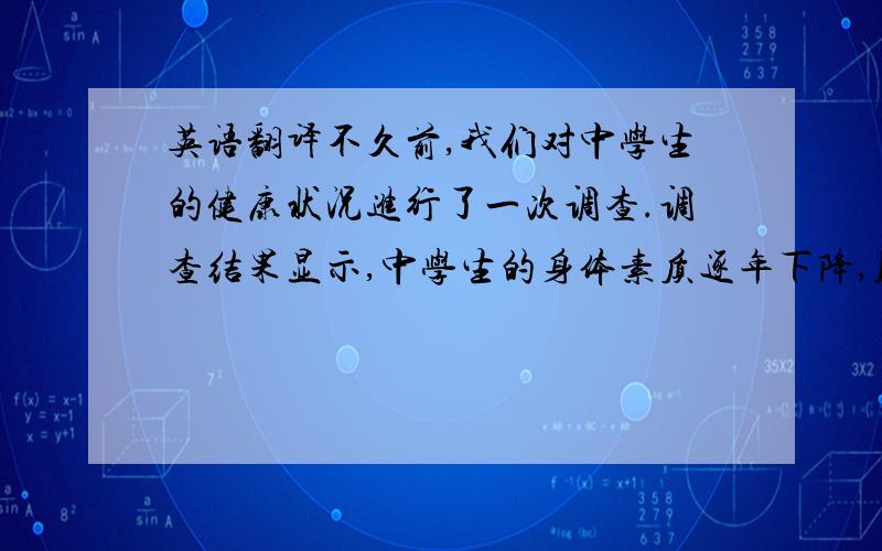 英语翻译不久前,我们对中学生的健康状况进行了一次调查.调查结果显示,中学生的身体素质逐年下降,肥胖人数增多.原因主要是学习过于紧张以致于体育锻炼过少.还有就是,较少参加家务等体