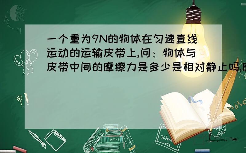 一个重为9N的物体在匀速直线运动的运输皮带上,问：物体与皮带中间的摩擦力是多少是相对静止吗,摩擦力为0吗麻烦能不能给我详细讲讲为什么是水平的