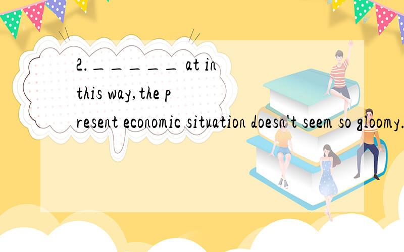 2._____ at in this way,the present economic situation doesn't seem so gloomy.A.LookingB.LookedC.Having lookedD.To look