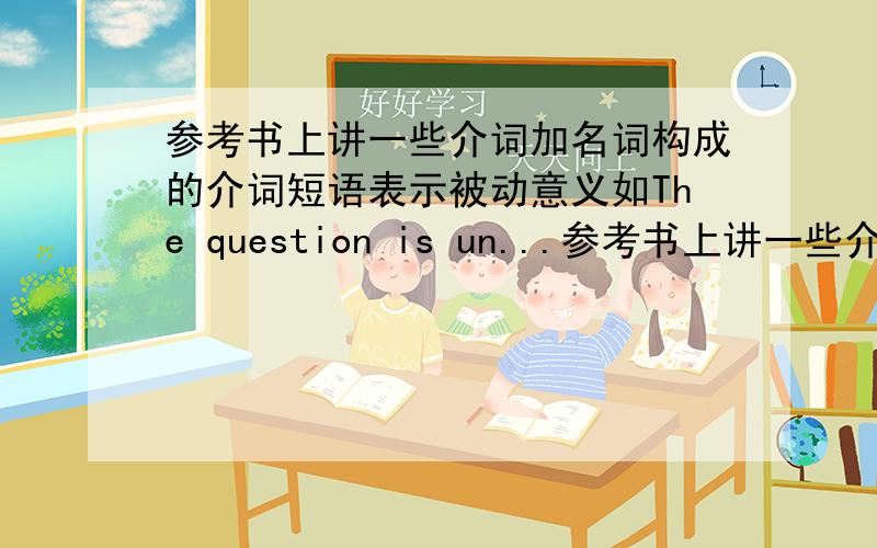 参考书上讲一些介词加名词构成的介词短语表示被动意义如The question is un...参考书上讲一些介词加名词构成的介词短语表示被动意义如The question is under discussion =The question is being discussed看完