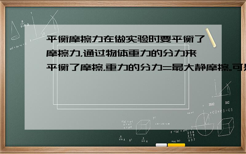 平衡摩擦力在做实验时要平衡了摩擦力，通过物体重力的分力来平衡了摩擦，重力的分力=最大静摩擦。可是我要问的是如果说施加了外力后物体收到的摩擦力就不是最大静摩擦力了，是滑动