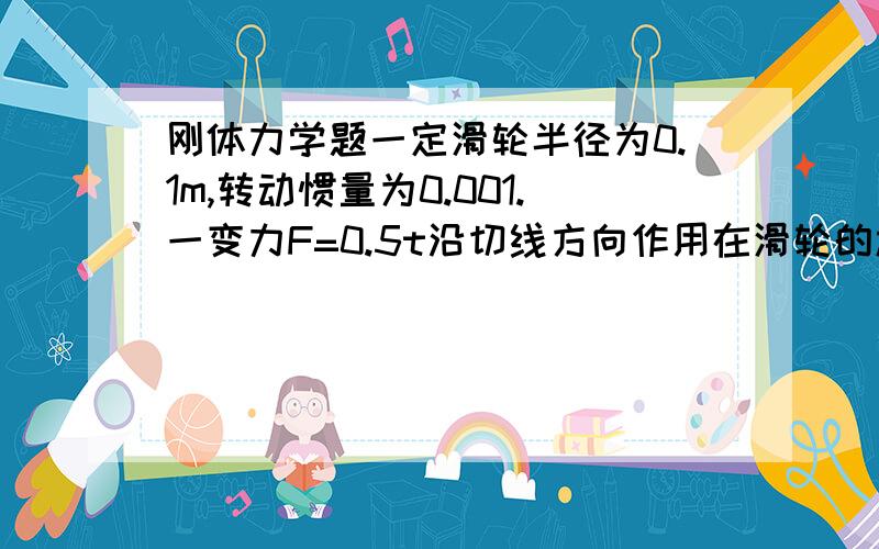 刚体力学题一定滑轮半径为0.1m,转动惯量为0.001.一变力F=0.5t沿切线方向作用在滑轮的边缘上,如果滑轮最初处于静止状态,忽略轴承的摩擦.它在一秒末的角速度为：求详解.