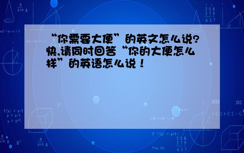 “你需要大便”的英文怎么说?快,请同时回答“你的大便怎么样”的英语怎么说！