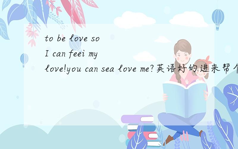 to be love so I can feei my love!you can sea love me?英语好的进来帮个忙知道的翻译下