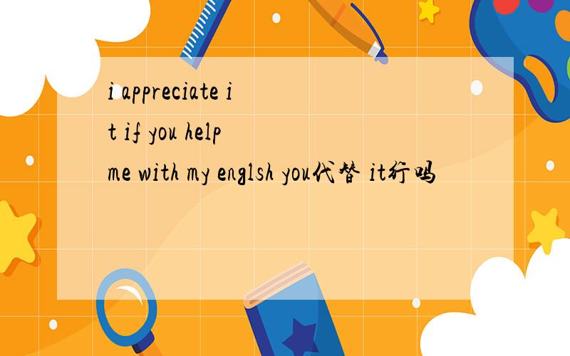 i appreciate it if you help me with my englsh you代替 it行吗