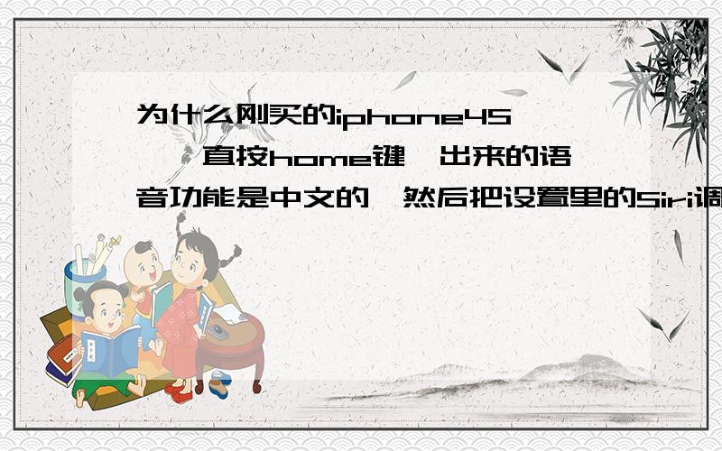 为什么刚买的iphone4S,一直按home键,出来的语音功能是中文的,然后把设置里的Siri调了一下 就变成英文的如果好的加分,具体就是,我打开后蓝色的界面写的都是中文,然后启动了SIRI后,又关闭了,