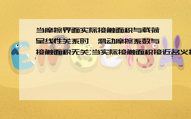 当摩擦界面实际接触面积与载荷呈线性关系时,滑动摩擦系数与接触面积无关;当实际接触面积接近名义接触面积时,滑动摩擦系数随载荷的增加而减小.我不理解这句话的意思.