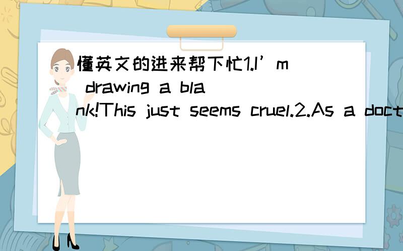 懂英文的进来帮下忙1.I’m drawing a blank!This just seems cruel.2.As a doctor,he is especially conscious of the many dangers surrounding us.3.Look--- it’s too long,even on me.And this material is so heavy that would pull you down.4.My fath