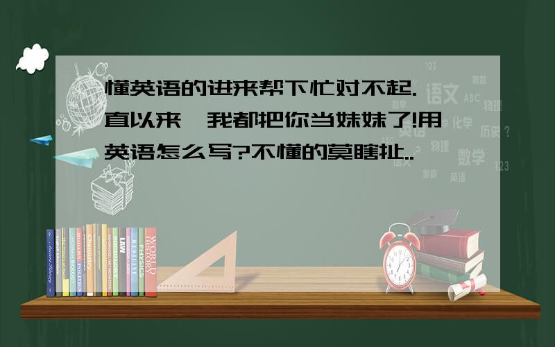 懂英语的进来帮下忙对不起.一直以来,我都把你当妹妹了!用英语怎么写?不懂的莫瞎扯..