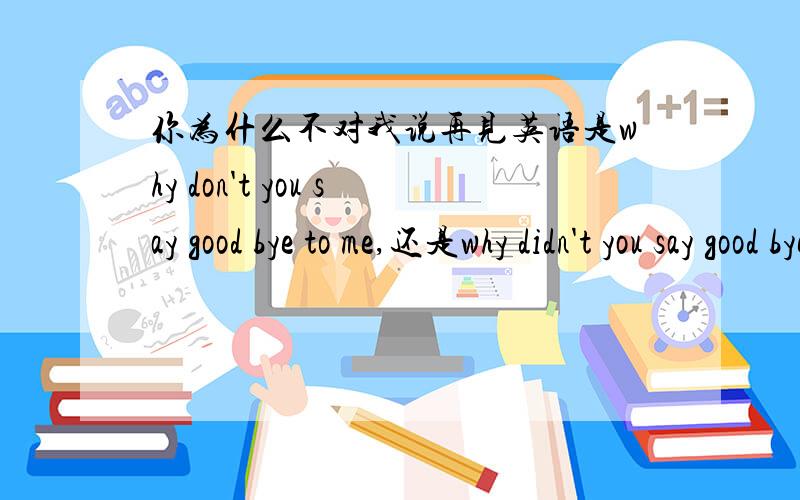 你为什么不对我说再见英语是why don't you say good bye to me,还是why didn't you say good bye to me.过去跟现在时搞不懂,还有为什么是to me ,不是for me