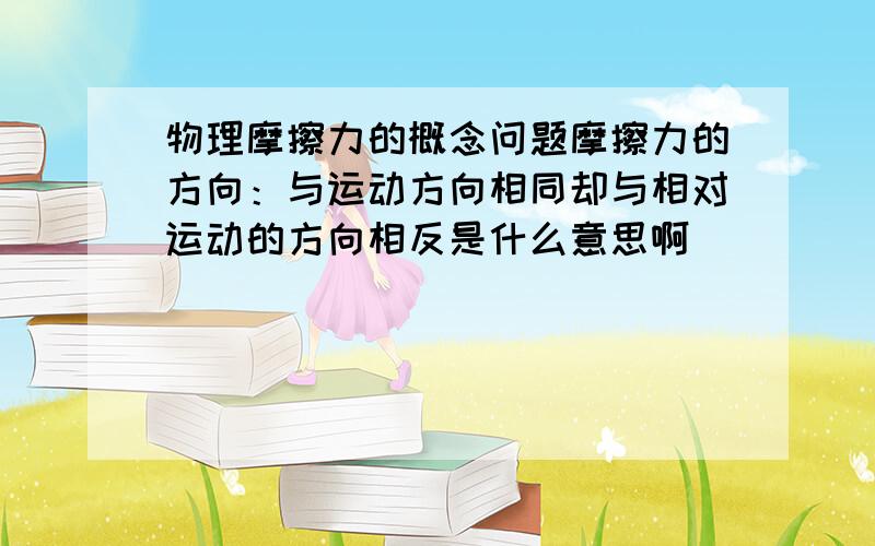 物理摩擦力的概念问题摩擦力的方向：与运动方向相同却与相对运动的方向相反是什么意思啊