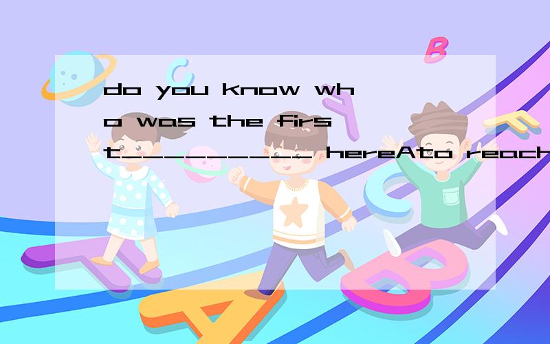 do you know who was the first_________ hereAto reachBto arrive