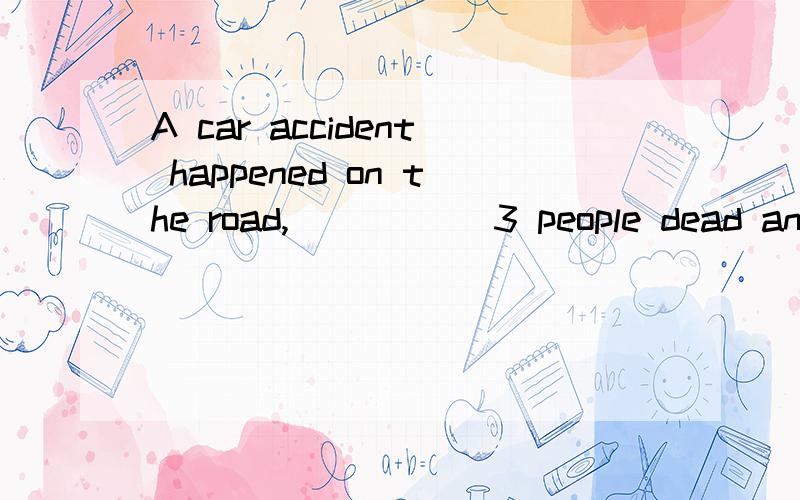 A car accident happened on the road,_____ 3 people dead and another 4 injured.A.causing B.leaving