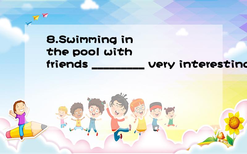 8.Swimming in the pool with friends _________ very interesting.A.has B.have C.is D.are8.Swimming in the pool with friends _________ very interesting.A.has B.have C.is D.are