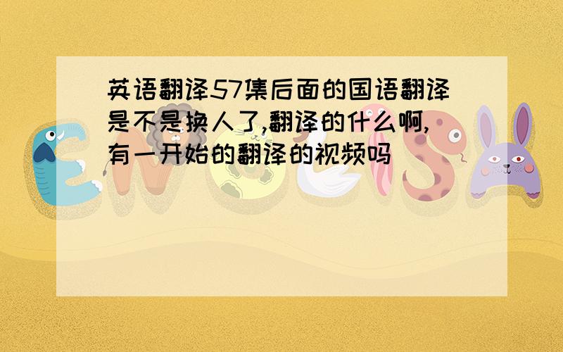 英语翻译57集后面的国语翻译是不是换人了,翻译的什么啊,有一开始的翻译的视频吗