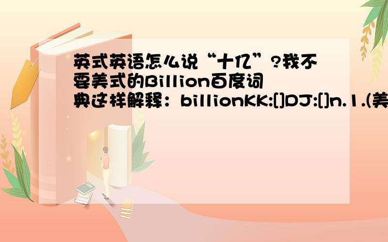 英式英语怎么说“十亿”?我不要美式的Billion百度词典这样解释：billionKK:[]DJ:[]n.1.(美国、法国)十亿2.(英国、德国)万亿3.大量,无数[P][(+of)]He claimed to have seen billions of butterflies.他号称见过无数