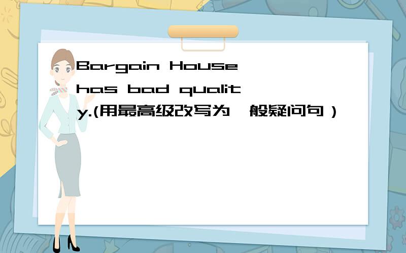 Bargain House has bad quality.(用最高级改写为一般疑问句）