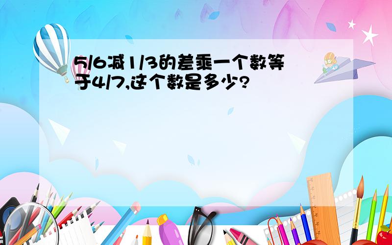 5/6减1/3的差乘一个数等于4/7,这个数是多少?