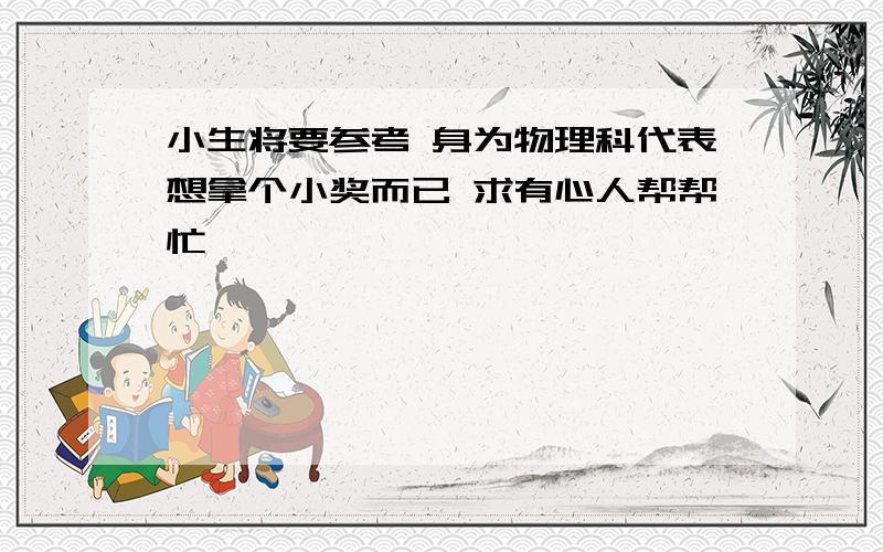 小生将要参考 身为物理科代表想拿个小奖而已 求有心人帮帮忙