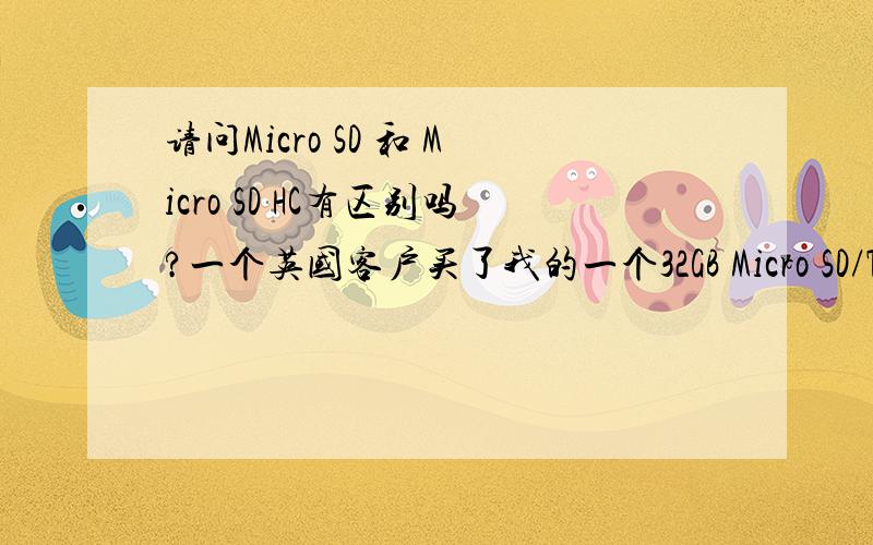 请问Micro SD 和 Micro SD HC有区别吗?一个英国客户买了我的一个32GB Micro SD/TF card,抱怨说我卖的是Micro SD HC卡,而不是Micro SD卡,因此无法在她的Panasonic摄像机和照相机上使用.我卖存储卡也有一段时