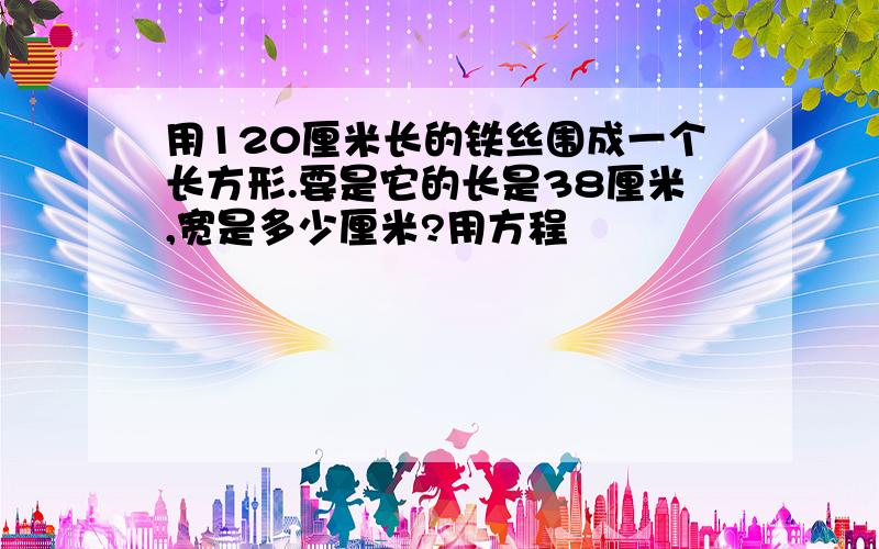 用120厘米长的铁丝围成一个长方形.要是它的长是38厘米,宽是多少厘米?用方程