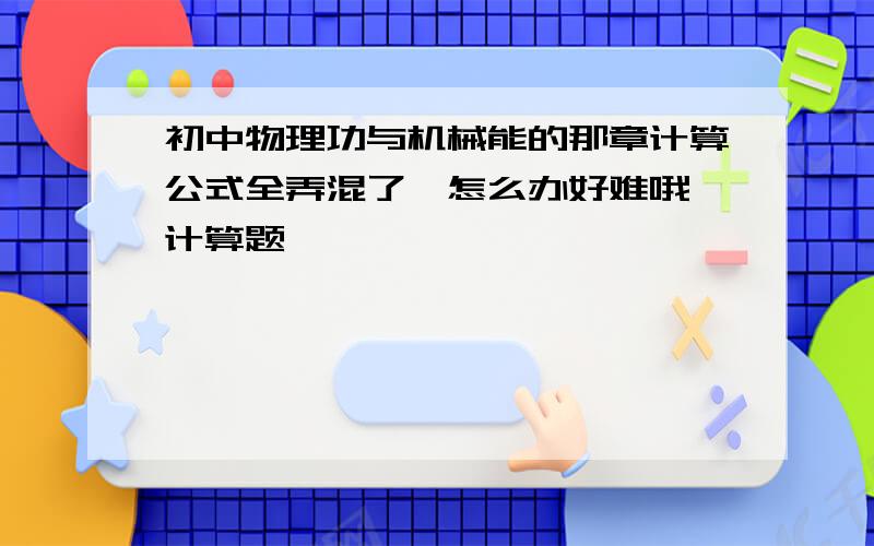 初中物理功与机械能的那章计算公式全弄混了,怎么办好难哦,计算题