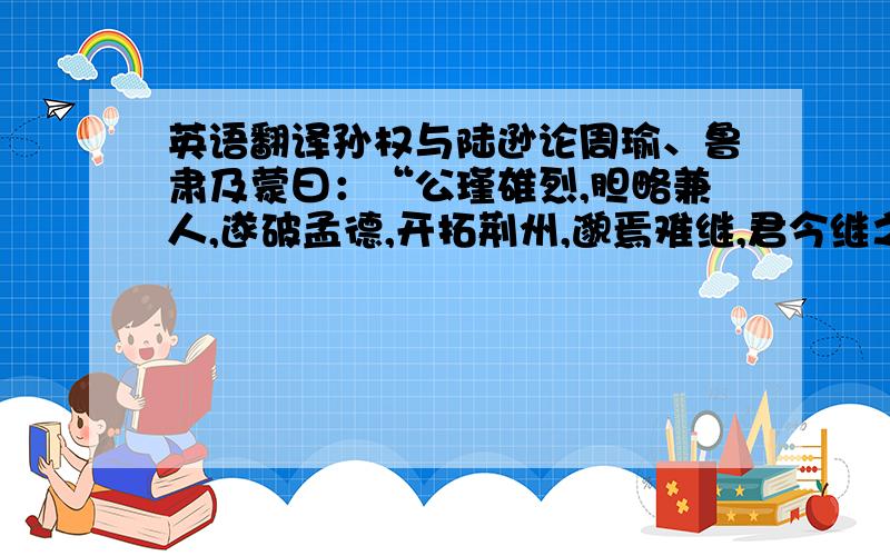 英语翻译孙权与陆逊论周瑜、鲁肃及蒙曰：“公瑾雄烈,胆略兼人,遂破孟德,开拓荆州,邈焉难继,君今继之.公瑾昔要子敬来东,致达于孤,孤与宴语,便及大略帝王之业,此一快也.后孟德因获刘琮