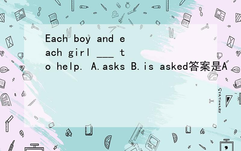 Each boy and each girl ___ to help. A.asks B.is asked答案是A      但为什么B不可以?    而且,我怎么都觉得A不对望高手指点一下,尽量说的详细点呗·····   谢喽