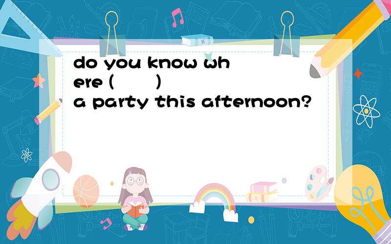 do you know where (       ) a party this afternoon?