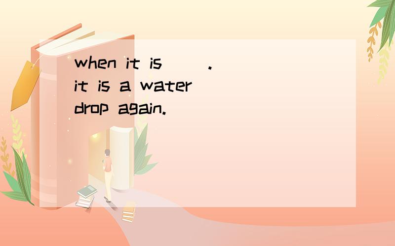 when it is( ).it is a water drop again.