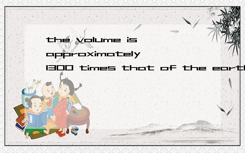 the volume is approximately 1300 times that of the earth.5081 又是个 that of .