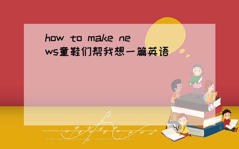 how to make news童鞋们帮我想一篇英语