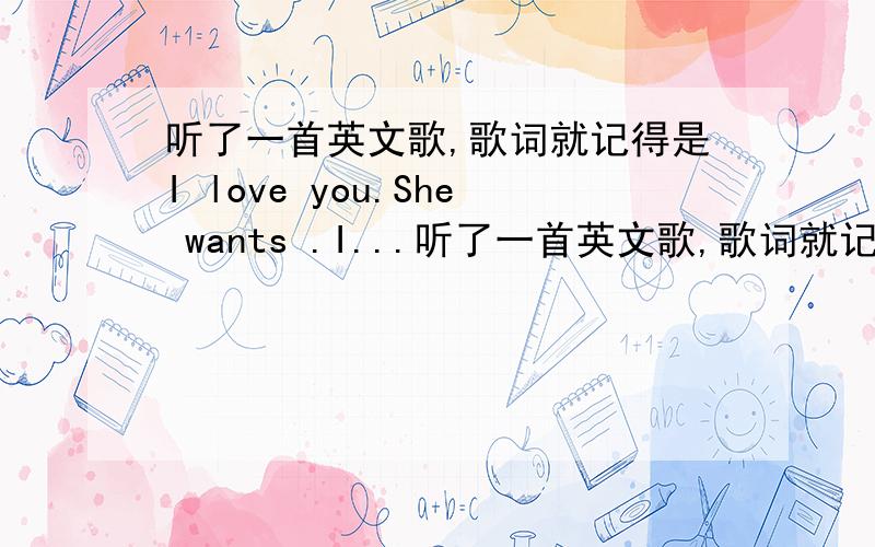 听了一首英文歌,歌词就记得是I love you.She wants .I...听了一首英文歌,歌词就记得是I love you.She wants .I need you