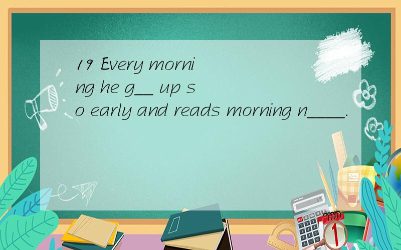 19 Every morning he g__ up so early and reads morning n____.