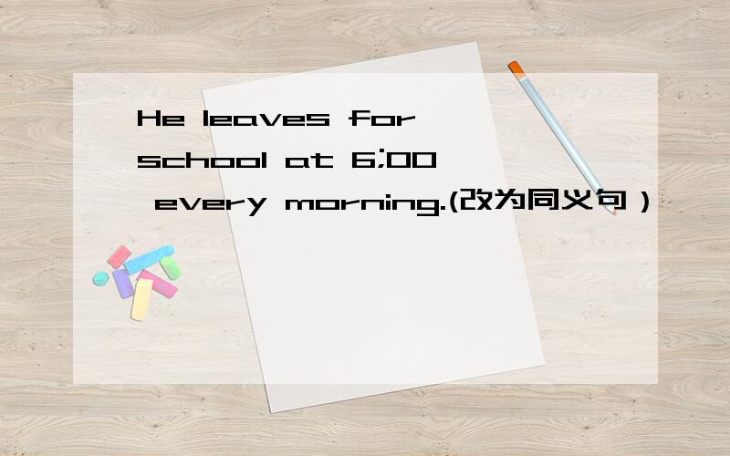He leaves for school at 6;00 every morning.(改为同义句）
