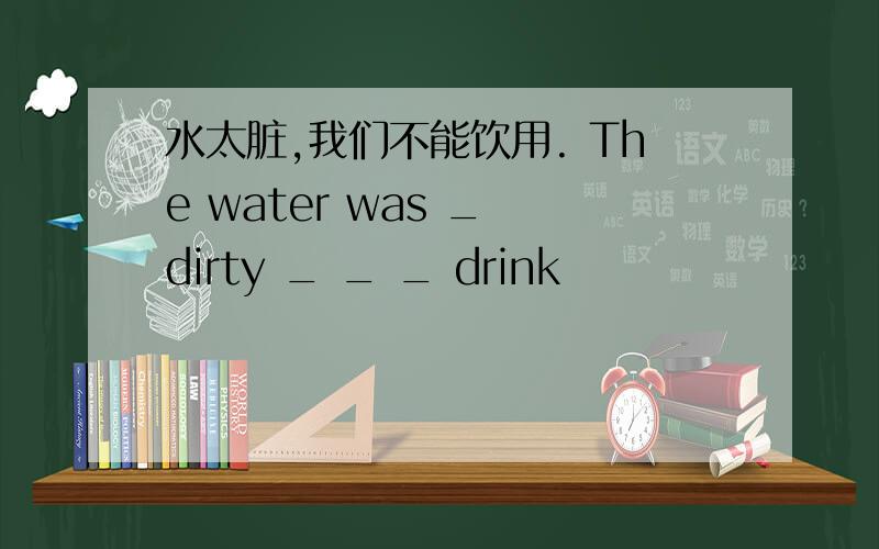 水太脏,我们不能饮用. The water was _ dirty _ _ _ drink