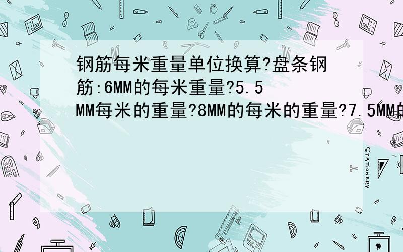 钢筋每米重量单位换算?盘条钢筋:6MM的每米重量?5.5MM每米的重量?8MM的每米的重量?7.5MM的每米的重量?请行内朋友帮个忙啊!一一回答每个的重量,还有在教教俺换算公式啊!都挺好的,